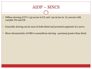 AIDP – MNCS
 Diffuse slowing of CV (<35 m/sec in UL and <30 m/sec in LL nerves) with
variable TD and CB .
 Generally slowing can be seen in both distal and proximal segments of a nerve.
 More characteristic of GBS is nonuniform slowing - proximal greater than distal
 