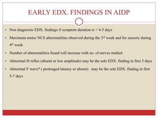 EARLY EDX. FINDINGS IN AIDP
 Non diagnostic EDX. findings if symptom duration is < 4-5 days
 Maximum motor NCS abnormalities observed during the 3rd week and for sensory during
4th week
 Number of abnormalities found will increase with no. of nerves studied
 Abnormal H reflex (absent or low amplitude) may be the sole EDX. finding in first 5 days
 Abnormal F wave* ( prolonged latency or absent) may be the sole EDX. finding in first
5-7 days
 