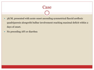 Case
 38/M, presented with acute onset ascending symmetrical flaccid areflexic
quadriparesis alongwith bulbar involvement reaching maximal deficit within 2
days of onset.
 No preceding AFI or diarrhea
 