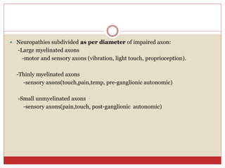 Neuropathies subdivided as per diameter of impaired axon:
-Large myelinated axons
-motor and sensory axons (vibration, light touch, proprioception).
-Thinly myelinated axons
-sensory axons(touch,pain,temp, pre-ganglionic autonomic)
-Small unmyelinated axons
-sensory axons(pain,touch, post-ganglionic autonomic)
 