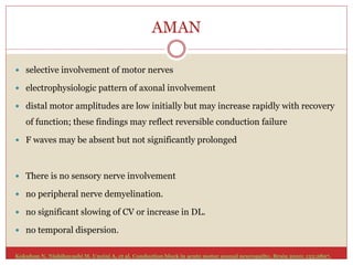 AMAN
 selective involvement of motor nerves
 electrophysiologic pattern of axonal involvement
 distal motor amplitudes are low initially but may increase rapidly with recovery
of function; these findings may reflect reversible conduction failure
 F waves may be absent but not significantly prolonged
 There is no sensory nerve involvement
 no peripheral nerve demyelination.
 no significant slowing of CV or increase in DL.
 no temporal dispersion.
Kokubun N, Nishibayashi M, Uncini A, et al. Conduction block in acute motor axonal neuropathy. Brain 2010; 133:2897.
 