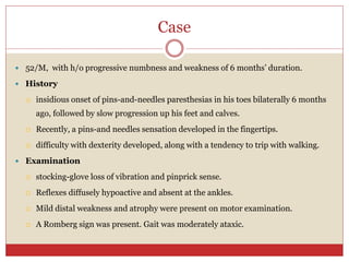 Case
 52/M, with h/o progressive numbness and weakness of 6 months’ duration.
 History
 insidious onset of pins-and-needles paresthesias in his toes bilaterally 6 months
ago, followed by slow progression up his feet and calves.
 Recently, a pins-and needles sensation developed in the fingertips.
 difficulty with dexterity developed, along with a tendency to trip with walking.
 Examination
 stocking-glove loss of vibration and pinprick sense.
 Reflexes diffusely hypoactive and absent at the ankles.
 Mild distal weakness and atrophy were present on motor examination.
 A Romberg sign was present. Gait was moderately ataxic.
 