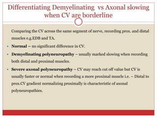 Differentiating Demyelinating vs Axonal slowing
when CV are borderline
Comparing the CV across the same segment of nerve, recording prox. and distal
muscles e.g.EDB and TA.
 Normal – no significant difference in CV.
 Demyelinating polyneuropathy – usually marked slowing when recording
both distal and proximal muscles.
 Severe axonal polyneuropathy – CV may reach cut off value but CV is
usually faster or normal when recording a more proximal muscle i.e. – Distal to
prox.CV gradient normalizing proximally is characteristic of axonal
polyneuropathies.
 
