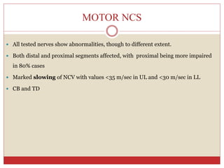 MOTOR NCS
 All tested nerves show abnormalities, though to different extent.
 Both distal and proximal segments affected, with proximal being more impaired
in 80% cases
 Marked slowing of NCV with values <35 m/sec in UL and <30 m/sec in LL
 CB and TD
 