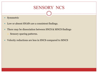 SENSORY NCS
 Symmetric
 Low or absent SNAPs are a consistent findings.
 There may be dissociation between SNCS & MNCS findings
 Sensory sparing patterns.
 Velocity reductions are less in SNCS compared to MNCS
 