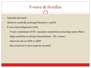 F-wave & H-reflex
 Typically abnormal
 Absent to markedly prolonged latencies (>150%)
 F wave chronodispersion (CD):
 F wave counterpart of TD - measures conduction across large motor fibers.
 High sensitivity in chronic demyelination CD >9 msec.
 observed only in CIDP or AIDP
 But at least 60 F waves must be recorded
 