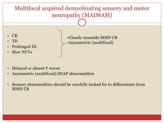 Multifocal acquired demyelinating sensory and motor
neuropathy (MADSAM)
 CB
 TD
 Prolonged DL
 Slow NCVs
 Delayed or absent F waves
 Asymmetric (multifocal) SNAP abnormalities
 Sensory abnormalities should be carefully looked for to differentiate from
MMN CB
•Closely resemble MMN CB
•Asymmetric (multifocal)
 