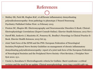 References
 Mathey EK, Park SB, Hughes RAC, et alChronic inflammatory demyelinating
polyradiculoneuropathy: from pathology to phenotype J Neurol Neurosurg
Psychiatry Published Online First: 12 February 2015
 Preston DC, Shapiro BE. Electromyography and Neuromuscular Disorders E-Book: Clinical-
Electrophysiologic Correlations (Expert Consult-Online). Elsevier Health Sciences; 2012 Nov 1
 Daroff RB, Jankovic J, Mazziotta JC, Pomeroy SL. Bradley's Neurology in Clinical Practice E-
Book. Elsevier Health Sciences; 2015 Oct 25.
 Joint Task Force of the EFNS and the PNS. European Federation of Neurological
Societies/Peripheral Nerve Society Guideline on management of chronic inflammatory
demyelinating polyradiculoneuropathy: report of a joint task force of the European Federation
of Neurological Societies and the Peripheral Nerve Society--First Revision. J Peripher Nerv
Syst 2010; 15:1.
 Uncini A, Kuwabara S. Electrodiagnostic criteria for Guillain–Barré syndrome: a critical
revision and the need for an update. Clinical neurophysiology. 2012 Aug 1;123(8):1487-95.
 
