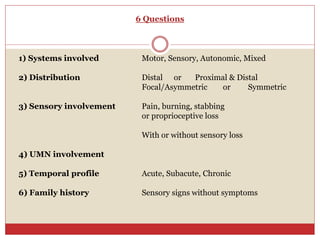 6 Questions
1) Systems involved Motor, Sensory, Autonomic, Mixed
2) Distribution Distal or Proximal & Distal
Focal/Asymmetric or Symmetric
3) Sensory involvement Pain, burning, stabbing
or proprioceptive loss
With or without sensory loss
4) UMN involvement
5) Temporal profile Acute, Subacute, Chronic
6) Family history Sensory signs without symptoms
 