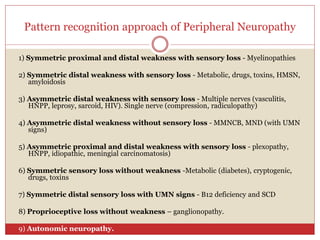 Pattern recognition approach of Peripheral Neuropathy
1) Symmetric proximal and distal weakness with sensory loss - Myelinopathies
2) Symmetric distal weakness with sensory loss - Metabolic, drugs, toxins, HMSN,
amyloidosis
3) Asymmetric distal weakness with sensory loss - Multiple nerves (vasculitis,
HNPP, leprosy, sarcoid, HIV). Single nerve (compression, radiculopathy)
4) Asymmetric distal weakness without sensory loss - MMNCB, MND (with UMN
signs)
5) Asymmetric proximal and distal weakness with sensory loss - plexopathy,
HNPP, idiopathic, meningial carcinomatosis)
6) Symmetric sensory loss without weakness -Metabolic (diabetes), cryptogenic,
drugs, toxins
7) Symmetric distal sensory loss with UMN signs - B12 deficiency and SCD
8) Proprioceptive loss without weakness – ganglionopathy.
9) Autonomic neuropathy.
 