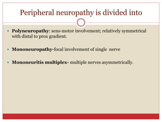 Peripheral neuropathy is divided into
 Polyneuropathy: sens-motor involvement; relatively symmetrical
with distal to prox gradient.
 Mononeuropathy-focal involvement of single nerve
 Mononeuritis multiplex- multiple nerves asymmetrically.
 