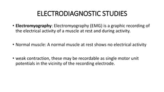 ELECTRODIAGNOSTIC STUDIES
• Electromyography: Electromyography (EMG) is a graphic recording of
the electrical activity of a muscle at rest and during activity.
• Normal muscle: A normal muscle at rest shows no electrical activity
• weak contraction, these may be recordable as single motor unit
potentials in the vicinity of the recording electrode.
 
