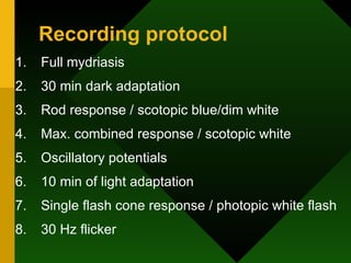 Recording protocol Full mydriasis 30 min dark adaptation Rod response / scotopic blue/dim white Max. combined response / scotopic white Oscillatory potentials 10 min of light adaptation Single flash cone response / photopic white flash 30 Hz flicker 