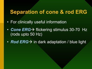Separation of cone & rod ERG For clinically useful information Cone ERG   flickering stimulus 30-70  Hz (rods upto 50 Hz) Rod ERG   in dark adaptation / blue light 