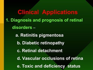 Clinical  Applications 1. Diagnosis and prognosis of retinal disorders  – a. Retinitis pigmentosa b. Diabetic retinopathy c. Retinal detachment d. Vascular occlusions of retina e. Toxic and deficiency  status 