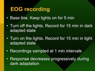 EOG recording Base line. Keep lights on for 5 min Turn  off  the lights. Record for 15 min in dark adapted state Turn  on  the lights. Record for 15 min in light adapted state Recordings sampled at 1 min intervals Response decreases progressively during dark adaptation  