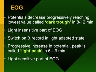 EOG Potentials decrease progressively reaching lowest value called  ‘dark trough’  in 8-12 min Light insensitive part of EOG Switch on   record in light adapted state Progressive increase in potential, peak is called  ‘light peak’  in 6—9 min Light sensitive part of EOG 
