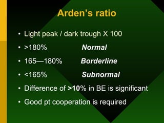 Arden’s ratio Light peak / dark trough X 100 >180%  Normal 165—180%  Borderline <165%  Subnormal Difference of  >10 % in BE is significant Good pt cooperation is required 