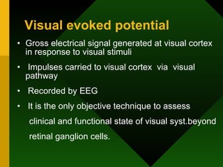 Visual evoked potential Gross electrical signal generated at visual cortex in response to visual stimuli Impulses carried to visual cortex  via  visual pathway Recorded by EEG It is the only objective technique to assess clinical and functional state of visual syst.beyond retinal ganglion cells. 