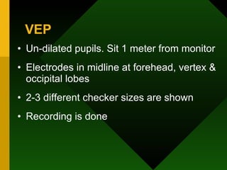VEP Un-dilated pupils. Sit 1 meter from monitor  Electrodes in midline at forehead, vertex & occipital lobes 2-3 different checker sizes are shown Recording is done 