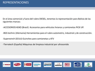 En el área comercial y fuera del rubro DIESEL, tenemos la representación para Bolivia de las
siguientes marcas:
-ACCESORIOS KEKO (Brasil) Accesorios para vehículos livianos y camionetas PICK UP.
-BGS technic (Alemania) Herramientas para el rubro automotriz, industrial y de construcción.
-Superwinch (EEUU) Guinches para camionetas y ATV
-Tierratech (España) Máquinas de limpieza industrial por ultrasonido
REPRESENTACIONES
 
