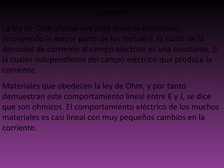 Ley de Ohm La ley de Ohm afirma que para muchos materiales (incluyendo la mayor parte de los metales), la razón de la densidad de corriente al campo eléctrico es una constante, ô, la cuales independiente del campo eléctrico que produce la corriente.  Materiales que obedecen la ley de Ohm, y por tanto demuestran este comportamiento lineal entre E y J, se dice que son ohmicos. El comportamiento eléctrico de los muchos materiales es casi lineal con muy pequeños cambios en la corriente.  