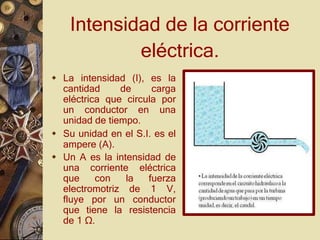 Intensidad de la corriente
eléctrica.
 La intensidad (I), es la
cantidad de carga
eléctrica que circula por
un conductor en una
unidad de tiempo.
 Su unidad en el S.I. es el
ampere (A).
 Un A es la intensidad de
una corriente eléctrica
que con la fuerza
electromotriz de 1 V,
fluye por un conductor
que tiene la resistencia
de 1 Ω.
 