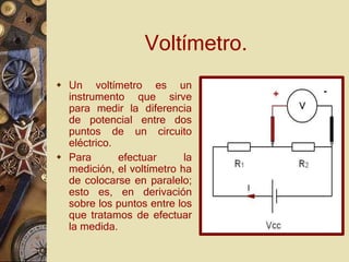 Voltímetro.
 Un voltímetro es un
instrumento que sirve
para medir la diferencia
de potencial entre dos
puntos de un circuito
eléctrico.
 Para efectuar la
medición, el voltímetro ha
de colocarse en paralelo;
esto es, en derivación
sobre los puntos entre los
que tratamos de efectuar
la medida.
 