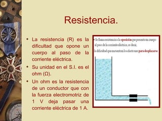 Resistencia. La resistencia (R) es la dificultad que opone un cuerpo al paso de la corriente eléctrica. Su unidad en el S.I. es el ohm ( Ω ). Un ohm es la resistencia de un conductor que con la fuerza electromotriz de 1 V deja pasar una corriente eléctrica de 1 A. 