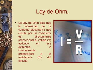 Ley de Ohm. La Ley de Ohm dice que la intensidad de la corriente eléctrica (I) que circula por un conductor es directamente proporcional al voltaje (V) aplicado en sus extremos, e inversamente proporcional a la resistencia (R) del circuito. 