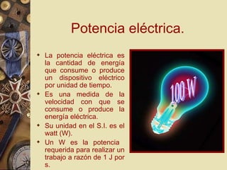 Potencia eléctrica. La potencia eléctrica es la cantidad de energía que consume o produce un dispositivo eléctrico por unidad de tiempo. Es una medida de la velocidad con que se consume o produce la energía eléctrica. Su unidad en el S.I. es el watt (W). Un W es la potencia  requerida para realizar un trabajo a razón de 1 J por s. 100 W 