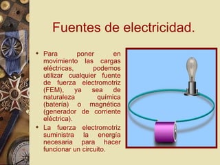 Fuentes de electricidad. Para poner en movimiento las cargas eléctricas, podemos utilizar cualquier fuente de fuerza electromotriz (FEM), ya sea de naturaleza química (batería) o magnética (generador de corriente eléctrica). La fuerza electromotriz suministra la energía necesaria para hacer funcionar un circuito. 