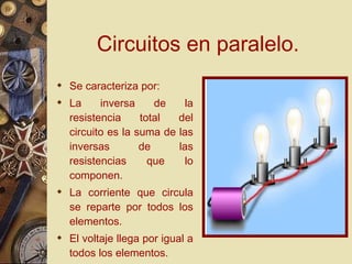 Circuitos en paralelo. Se caracteriza por: La inversa de la resistencia total del circuito es la suma de las inversas de las resistencias que lo componen.  La corriente que circula se reparte por todos los elementos.  El voltaje llega por igual a todos los elementos. 