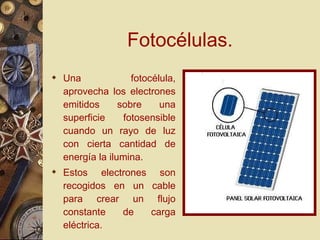 Fotocélulas. Una fotocélula, aprovecha los electrones emitidos sobre una superficie fotosensible cuando un rayo de luz con cierta cantidad de energía la ilumina. Estos electrones son recogidos en un cable para crear un flujo constante de carga eléctrica. 
