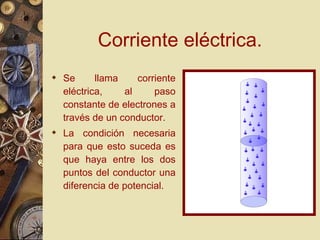 Corriente eléctrica. Se llama corriente eléctrica, al paso constante de electrones a través de un conductor. La condición necesaria para que esto suceda es que haya entre los dos puntos del conductor una diferencia de potencial. 