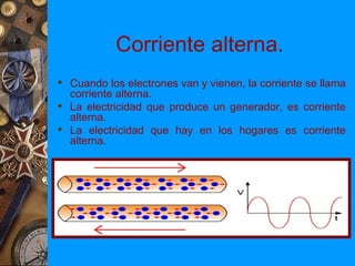 Corriente alterna.
 Cuando los electrones van y vienen, la corriente se llama
  corriente alterna.
 La electricidad que produce un generador, es corriente
  alterna.
 La electricidad que hay en los hogares es corriente
  alterna.
 