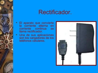 Rectificador.
 El aparato que convierte
  la corriente alterna en
  corriente continua se
  llama rectificador.
 Una de sus aplicaciones
  son los cargadores de los
  teléfonos celulares.
 