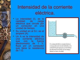 Intensidad de la corriente
            eléctrica.
 La intensidad (I), es la
  cantidad     de     carga
  eléctrica que circula por
  un conductor en una
  unidad de tiempo.
 Su unidad en el S.I. es el
  ampere (A).
 Un A es la intensidad de
  una corriente eléctrica
  que     con   la   fuerza
  electromotriz de 1 V,
  fluye por un conductor
  que tiene la resistencia
  de 1 Ω.
 