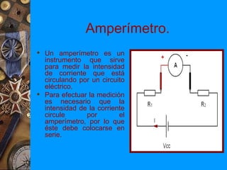 Amperímetro.
 Un amperímetro es un
  instrumento que sirve
  para medir la intensidad
  de corriente que está
  circulando por un circuito
  eléctrico.
 Para efectuar la medición
  es necesario que la
  intensidad de la corriente
  circule      por        el
  amperímetro, por lo que
  éste debe colocarse en
  serie.
 