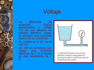 Voltaje.
 La        diferencia      de
  potencial,           fuerza
  electromotriz o, voltaje
  (V), es una especie de
  presión eléctrica, capaz
  de producir una corriente
  dentro de un conductor.
 Su unidad en el S.I. es el
  volt (V).
 Un volt es la fuerza que
  causa       una    corriente
  eléctrica de 1 A a través
  de una resistencia de 1
  Ω.
 