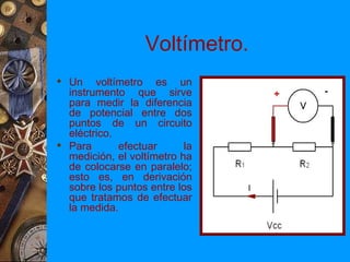 Voltímetro.
 Un voltímetro es un
  instrumento que sirve
  para medir la diferencia
  de potencial entre dos
  puntos de un circuito
  eléctrico.
 Para       efectuar      la
  medición, el voltímetro ha
  de colocarse en paralelo;
  esto es, en derivación
  sobre los puntos entre los
  que tratamos de efectuar
  la medida.
 