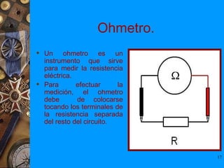 Ohmetro.
 Un ohmetro es un
  instrumento que sirve
  para medir la resistencia
  eléctrica.
 Para       efectuar     la
  medición, el ohmetro
  debe       de colocarse
  tocando los terminales de
  la resistencia separada
  del resto del circuito.




                               17
 