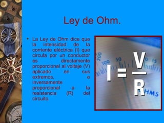 Ley de Ohm.
 La Ley de Ohm dice que
  la intensidad de la
  corriente eléctrica (I) que
  circula por un conductor
  es           directamente
  proporcional al voltaje (V)
  aplicado      en        sus
  extremos,                  e
  inversamente
  proporcional       a      la
  resistencia     (R)      del
  circuito.
 