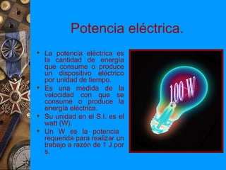 Potencia eléctrica.
 La potencia eléctrica es
  la cantidad de energía
  que consume o produce
  un dispositivo eléctrico
  por unidad de tiempo.
 Es una medida de la
  velocidad con que se
  consume o produce la
  energía eléctrica.
 Su unidad en el S.I. es el
  watt (W).
 Un W es la potencia
  requerida para realizar un
  trabajo a razón de 1 J por
  s.
 