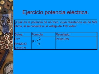 Ejercicio potencia eléctrica.
¿Cuál es la potencia de un foco, cuya resistencia es de 529
ohms, si se conecta a un voltaje de 110 volts?

Datos:      Formula:         Resultado:
P=?            V2            P=22.9 W
            P=
R=529 Ω         R
V=110 V
 