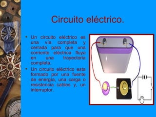 Circuito eléctrico.
 Un circuito eléctrico es
  una vía completa y
  cerrada para que una
  corriente eléctrica fluya
  en      una    trayectoria
  completa.
 Un circuito eléctrico esta
  formado por una fuente
  de energía, una carga o
  resistencia cables y, un
  interruptor.
 