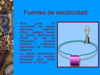 Fuentes de electricidad.
 Para         poner      en
  movimiento las cargas
  eléctricas,       podemos
  utilizar cualquier fuente
  de fuerza electromotriz
  (FEM),      ya   sea    de
  naturaleza         química
  (batería) o magnética
  (generador de corriente
  eléctrica).
 La fuerza electromotriz
  suministra la energía
  necesaria para hacer
  funcionar un circuito.
 