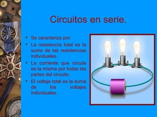 Circuitos en serie.
 Se caracteriza por:
 La resistencia total es la
  suma de las resistencias
  individuales.
 La corriente que circula
  es la misma por todas las
  partes del circuito.
 El voltaje total es la suma
  de        los        voltajes
  individuales.
 