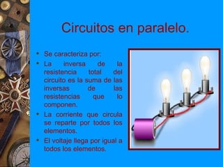 Circuitos en paralelo.
 Se caracteriza por:
 La     inversa     de     la
  resistencia     total    del
  circuito es la suma de las
  inversas        de       las
  resistencias      que     lo
  componen.
 La corriente que circula
  se reparte por todos los
  elementos.
 El voltaje llega por igual a
  todos los elementos.
 
