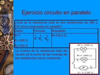 Ejercicio circuito en paralelo
¿Cuál es la resistencia total de dos resistencias de 260 y,
330 ohms conectadas en paralelo?
Datos:       Formula:      Resultado:
R=?           1 = 1 + 1 R=145.4 Ω
              R R R
R1=260 Ω           1   2
R2=330 Ω
La inversa de la resistencia total del
circuito es la suma de las inversas de
las resistencias que lo componen.
 
